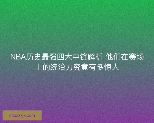 NBA历史最强四大中锋解析 他们在赛场上的统治力究竟有多惊人