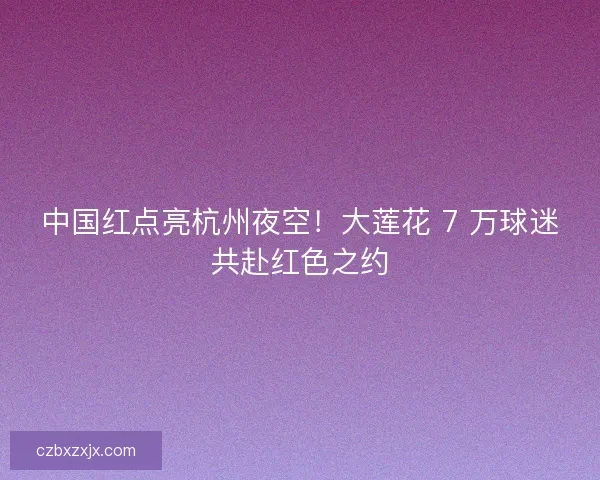 中国红点亮杭州夜空！大莲花 7 万球迷共赴红色之约