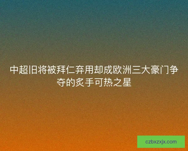 中超旧将被拜仁弃用却成欧洲三大豪门争夺的炙手可热之星