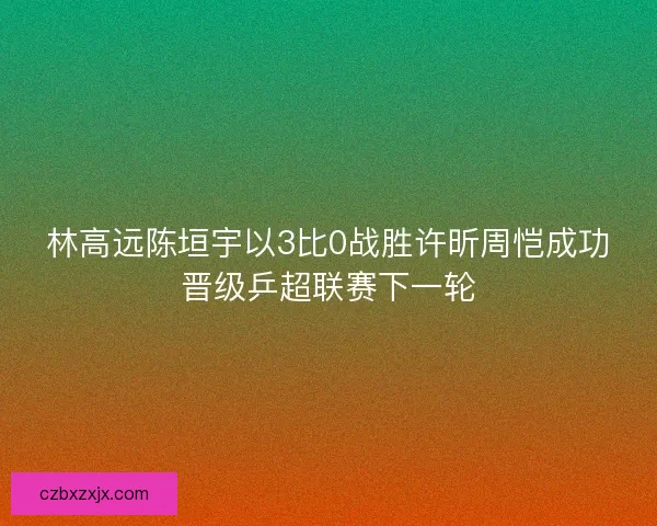 林高远陈垣宇以3比0战胜许昕周恺成功晋级乒超联赛下一轮