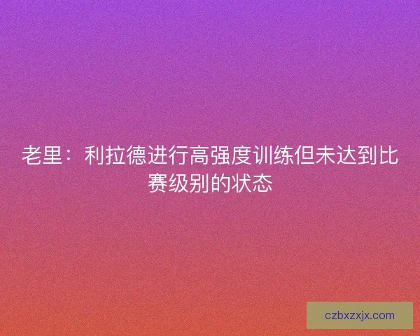 老里：利拉德进行高强度训练但未达到比赛级别的状态