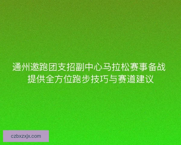 通州邀跑团支招副中心马拉松赛事备战 提供全方位跑步技巧与赛道建议