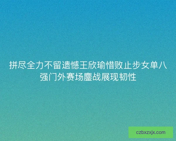 拼尽全力不留遗憾王欣瑜惜败止步女单八强门外赛场鏖战展现韧性