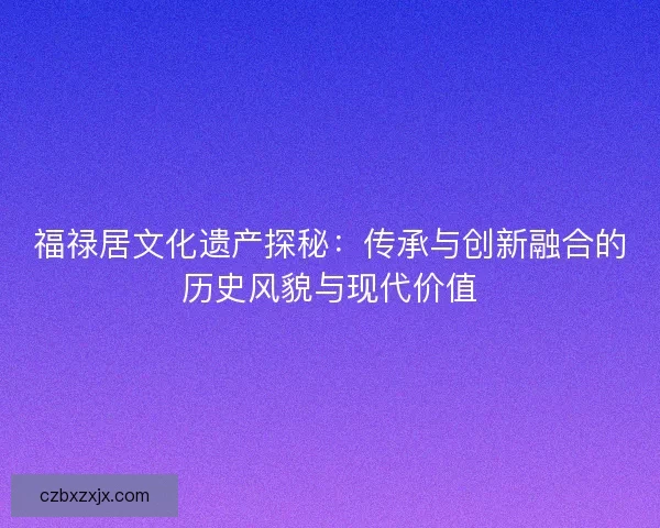 福禄居文化遗产探秘:传承与创新融合的历史风貌与现代价值 福禄居文化遗产探秘:传承与创新融合的历史风貌与现代价值