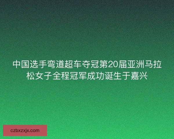 中国选手弯道超车夺冠第20届亚洲马拉松女子全程冠军成功诞生于嘉兴