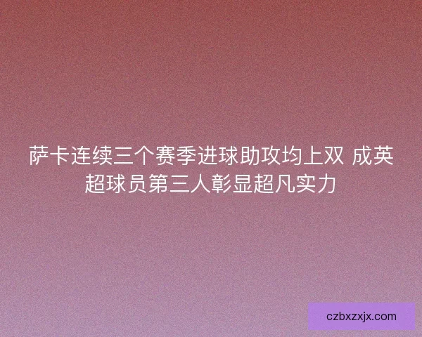 萨卡连续三个赛季进球助攻均上双 成英超球员第三人彰显超凡实力