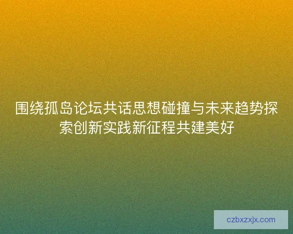 围绕孤岛论坛共话思想碰撞与未来趋势探索创新实践新征程共建美好