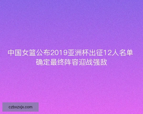 中国女篮公布2019亚洲杯出征12人名单 确定最终阵容迎战强敌