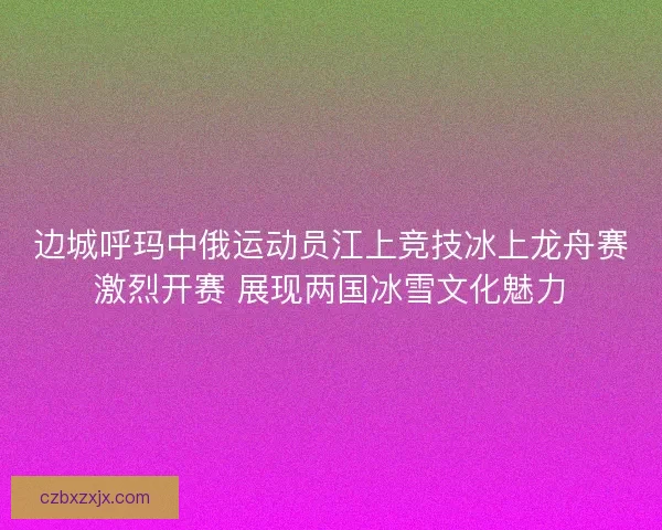 边城呼玛中俄运动员江上竞技冰上龙舟赛激烈开赛 展现两国冰雪文化魅力
