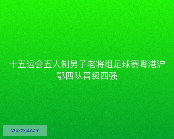 十五运会五人制男子老将组足球赛粤港沪鄂四队晋级四强