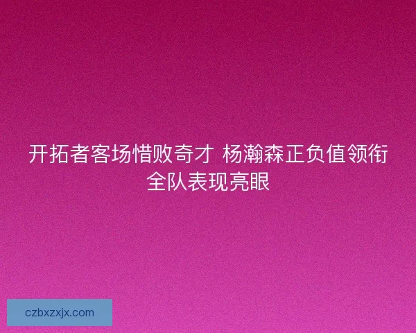 开拓者客场惜败奇才 杨瀚森正负值领衔全队表现亮眼