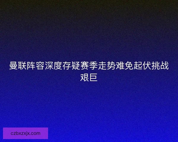 曼联阵容深度存疑赛季走势难免起伏挑战艰巨