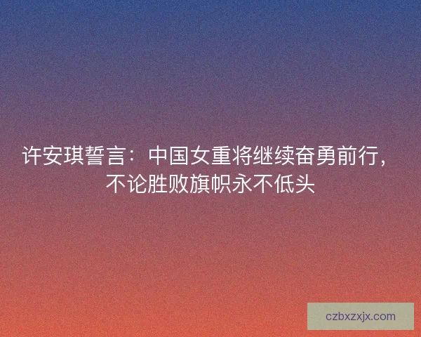 许安琪誓言：中国女重将继续奋勇前行，不论胜败旗帜永不低头