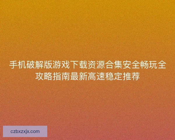 手机破解版游戏下载资源合集安全畅玩全攻略指南最新高速稳定推荐