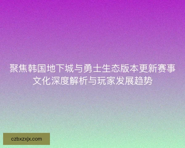 聚焦韩国地下城与勇士生态版本更新赛事文化深度解析与玩家发展趋势
