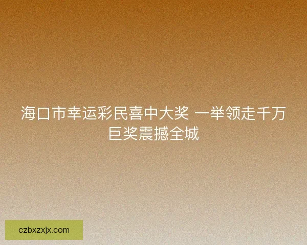 海口市幸运彩民喜中大奖 一举领走千万巨奖震撼全城