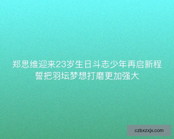 郑思维迎来23岁生日斗志少年再启新程誓把羽坛梦想打磨更加强大 郑思维迎来23岁生日斗志少年再启新程誓把羽坛梦想打磨更加强大