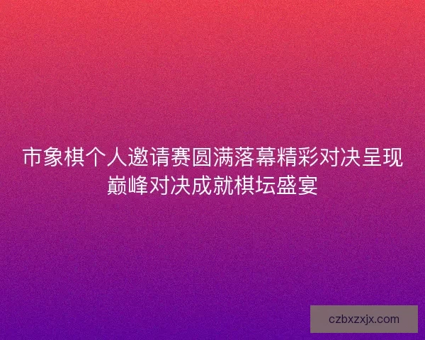 市象棋个人邀请赛圆满落幕精彩对决呈现巅峰对决成就棋坛盛宴