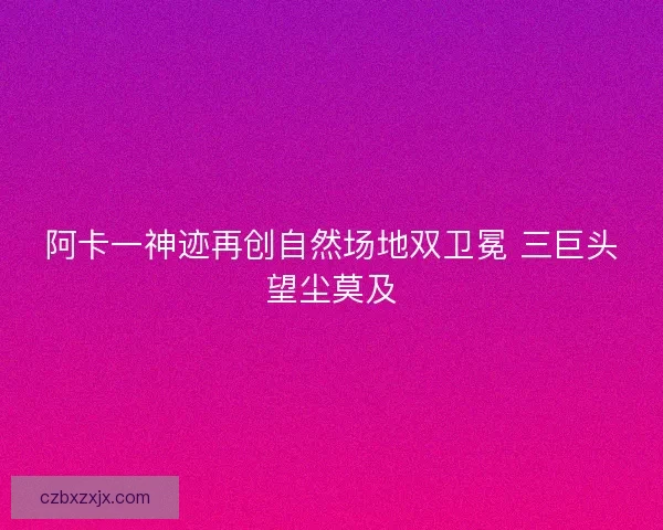 阿卡一神迹再创自然场地双卫冕 三巨头望尘莫及