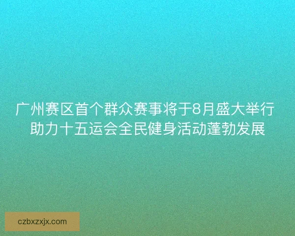 广州赛区首个群众赛事将于8月盛大举行 助力十五运会全民健身活动蓬勃发展