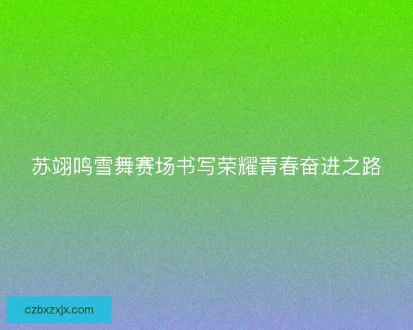 苏翊鸣雪舞赛场书写荣耀青春奋进之路 苏翊鸣雪舞赛场书写荣耀青春奋进之路