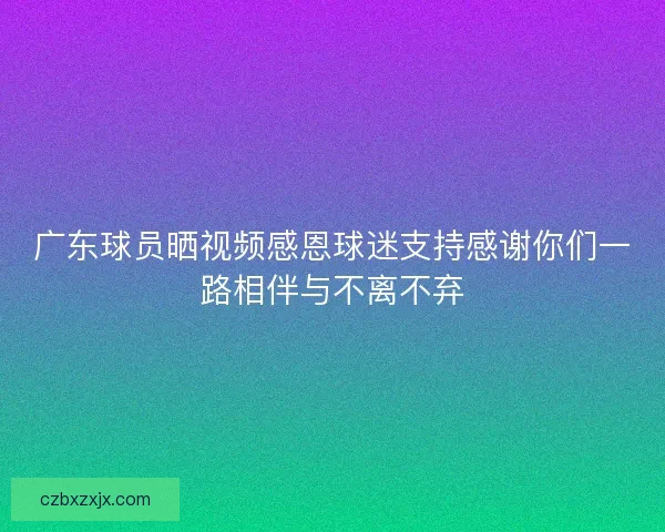 广东球员晒视频感恩球迷支持感谢你们一路相伴与不离不弃