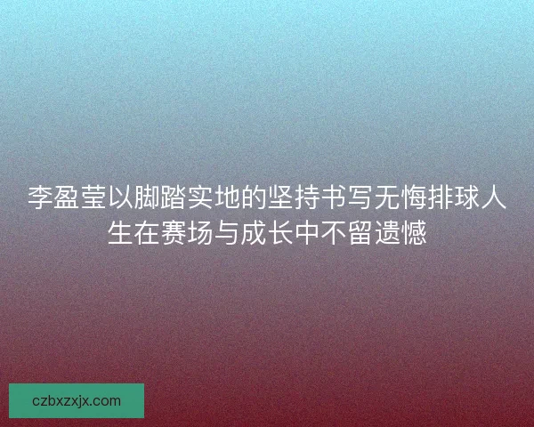 李盈莹以脚踏实地的坚持书写无悔排球人生在赛场与成长中不留遗憾