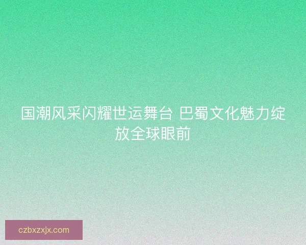 国潮风采闪耀世运舞台 巴蜀文化魅力绽放全球眼前 国潮风采闪耀世运舞台 巴蜀文化魅力绽放全球眼前