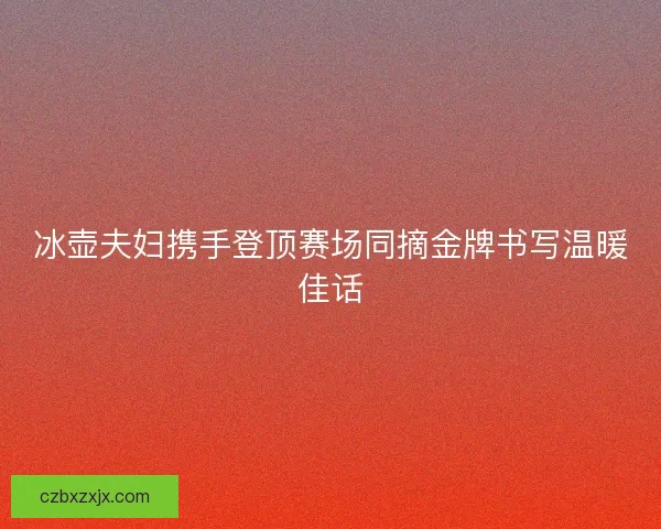冰壶夫妇携手登顶赛场同摘金牌书写温暖佳话